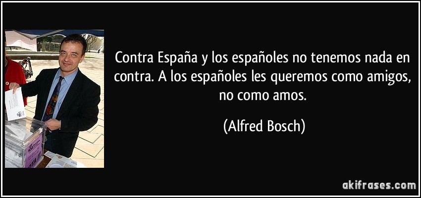 Contra España y los españoles no tenemos nada en contra. A los españoles les queremos como amigos, no como amos. (Alfred Bosch)