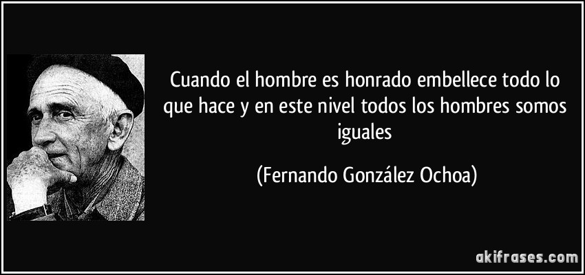 Cuando el hombre es honrado embellece todo lo que hace y en este nivel todos los hombres somos iguales (Fernando González Ochoa)