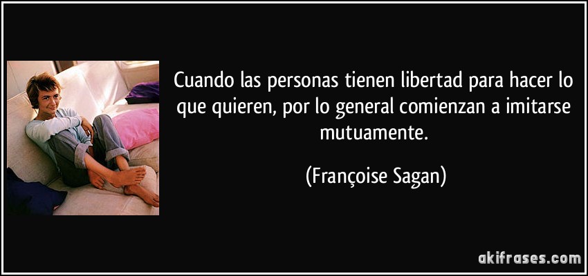Cuando las personas tienen libertad para hacer lo que quieren, por lo general comienzan a imitarse mutuamente. (Françoise Sagan)