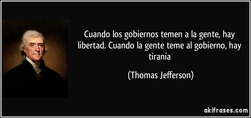 Cuando los gobiernos temen a la gente, hay libertad. Cuando la gente teme al gobierno, hay tiranía (Thomas Jefferson)