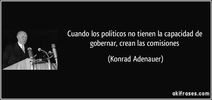 Cuando los políticos no tienen la capacidad de gobernar, crean las comisiones (Konrad Adenauer)