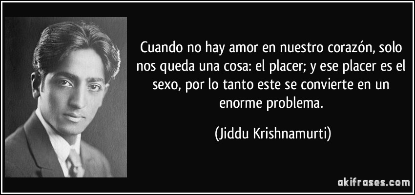 Cuando no hay amor en nuestro corazón, solo nos queda una cosa: el placer; y ese placer es el sexo, por lo tanto este se convierte en un enorme problema. (Jiddu Krishnamurti)