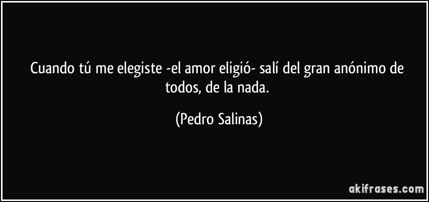 Cuando tú me elegiste -el amor eligió- salí del gran anónimo de todos, de la nada. (Pedro Salinas)