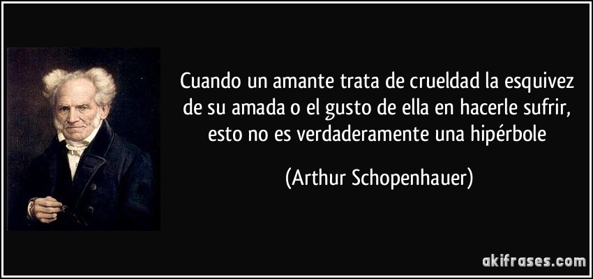 Cuando un amante trata de crueldad la esquivez de su amada o el gusto de ella en hacerle sufrir, esto no es verdaderamente una hipérbole (Arthur Schopenhauer)
