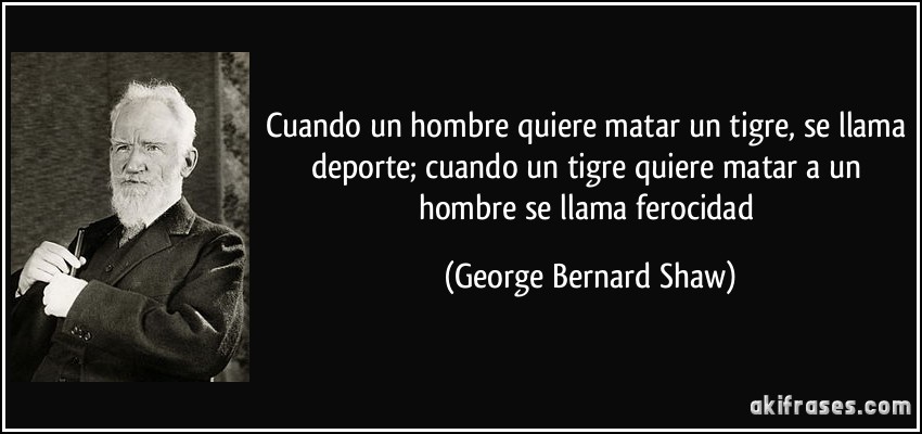 Cuando un hombre quiere matar un tigre, se llama deporte; cuando un tigre quiere matar a un hombre se llama ferocidad (George Bernard Shaw)