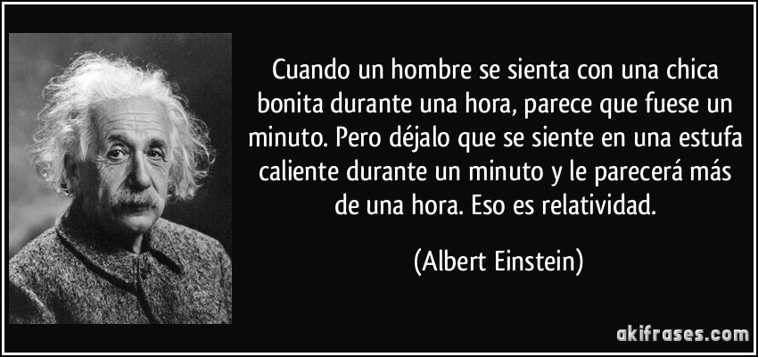 Cuando un hombre se sienta con una chica bonita durante una hora, parece que fuese un minuto. Pero déjalo que se siente en una estufa caliente durante un minuto y le parecerá más de una hora. Eso es relatividad. (Albert Einstein)