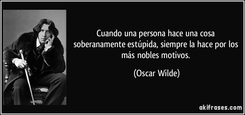 Cuando una persona hace una cosa soberanamente estúpida, siempre la hace por los más nobles motivos. (Oscar Wilde)