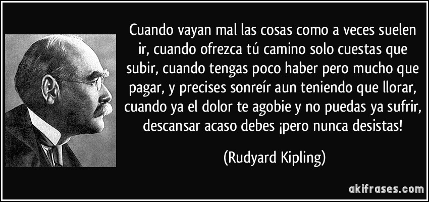 Cuando vayan mal las cosas como a veces suelen ir, cuando ofrezca tú camino solo cuestas que subir, cuando tengas poco haber pero mucho que pagar, y precises sonreír aun teniendo que llorar, cuando ya el dolor te agobie y no puedas ya sufrir, descansar acaso debes ¡pero nunca desistas! (Rudyard Kipling)