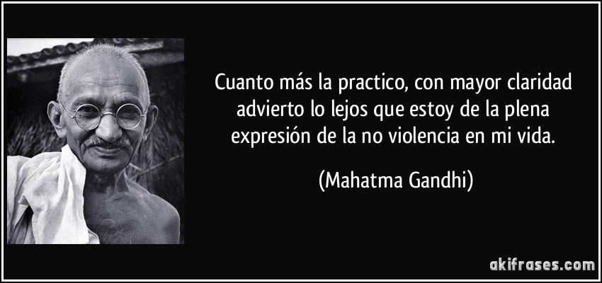 Cuanto más la practico, con mayor claridad advierto lo lejos que estoy de la plena expresión de la no violencia en mi vida. (Mahatma Gandhi)