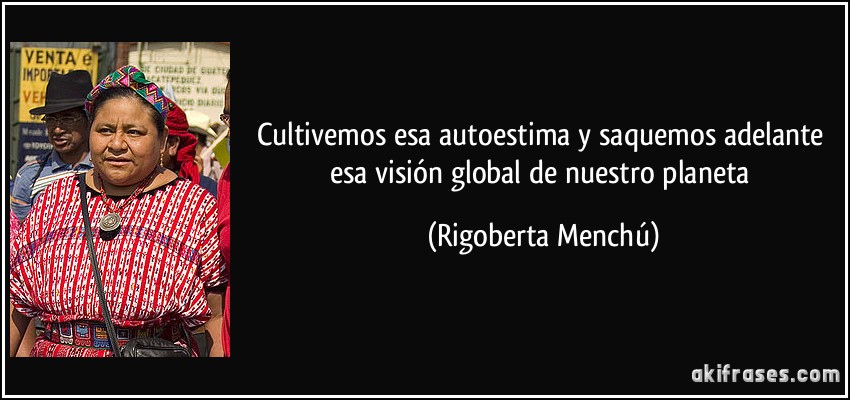 Cultivemos esa autoestima y saquemos adelante esa visión global de nuestro planeta (Rigoberta Menchú)