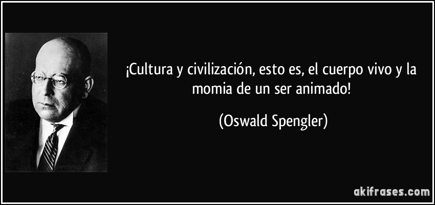 ¡Cultura y civilización, esto es, el cuerpo vivo y la momia de un ser animado! (Oswald Spengler)