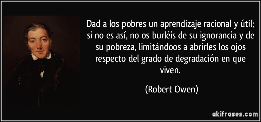 Dad a los pobres un aprendizaje racional y útil; si no es así, no os burléis de su ignorancia y de su pobreza, limitándoos a abrirles los ojos respecto del grado de degradación en que viven. (Robert Owen)
