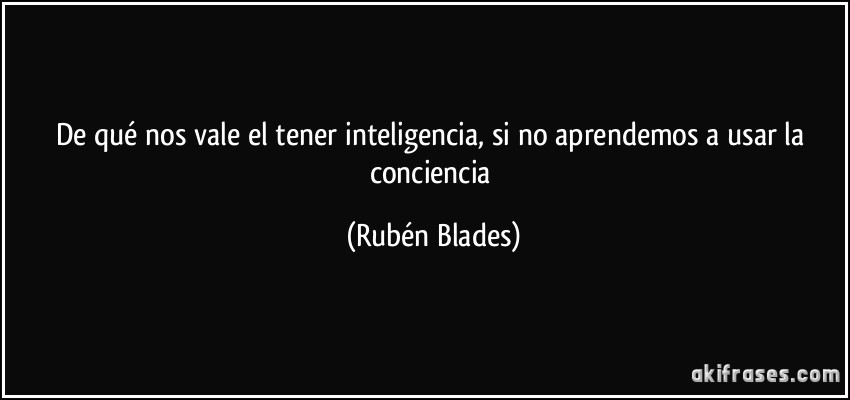 De qué nos vale el tener inteligencia, si no aprendemos a usar la conciencia (Rubén Blades)