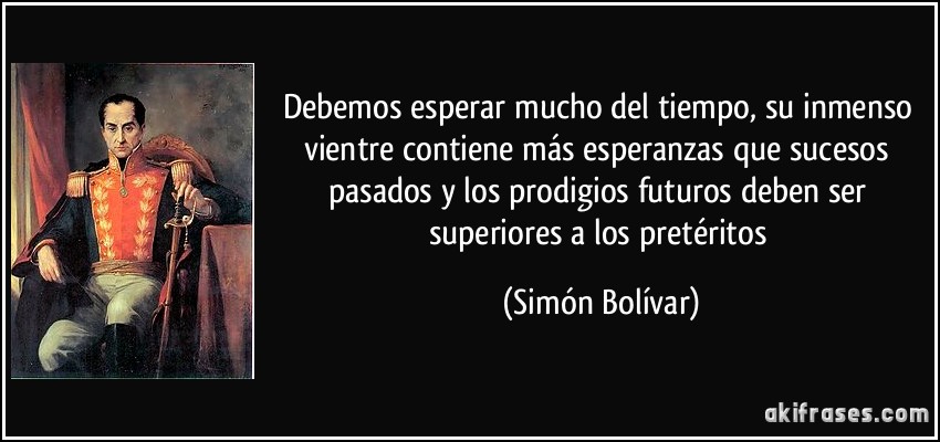 Debemos esperar mucho del tiempo, su inmenso vientre contiene más esperanzas que sucesos pasados y los prodigios futuros deben ser superiores a los pretéritos (Simón Bolívar)