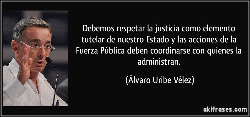 Debemos respetar la justicia como elemento tutelar de nuestro Estado y las acciones de la Fuerza Pública deben coordinarse con quienes la administran. (Álvaro Uribe Vélez)