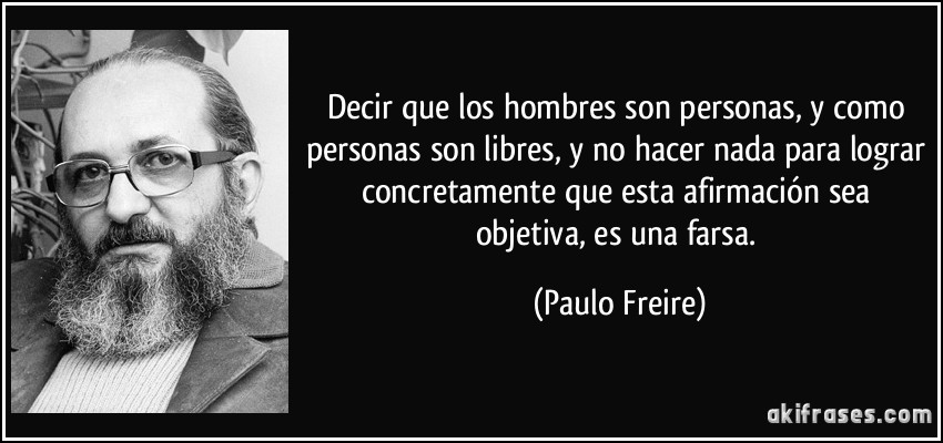 Decir que los hombres son personas, y como personas son libres, y no hacer nada para lograr concretamente que esta afirmación sea objetiva, es una farsa. (Paulo Freire)