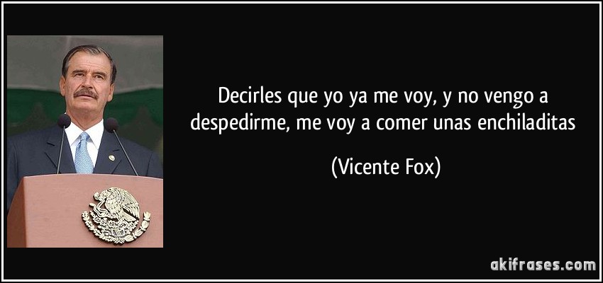 Decirles que yo ya me voy, y no vengo a despedirme, me voy a comer unas enchiladitas (Vicente Fox)