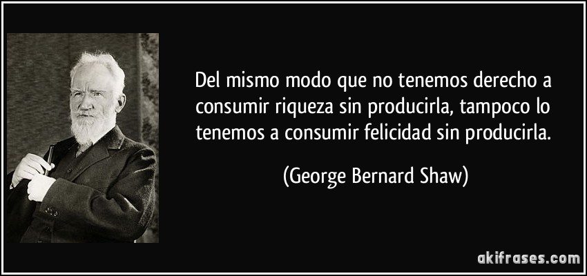 Del mismo modo que no tenemos derecho a consumir riqueza sin producirla, tampoco lo tenemos a consumir felicidad sin producirla. (George Bernard Shaw)