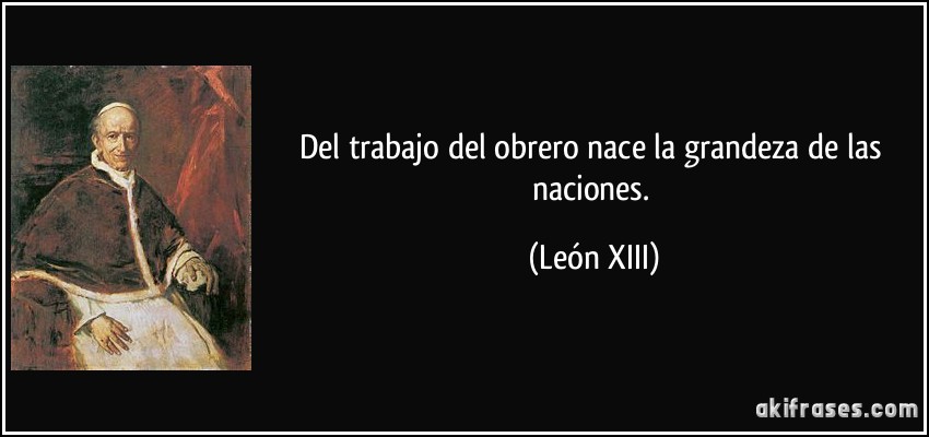 Del trabajo del obrero nace la grandeza de las naciones. (León XIII)