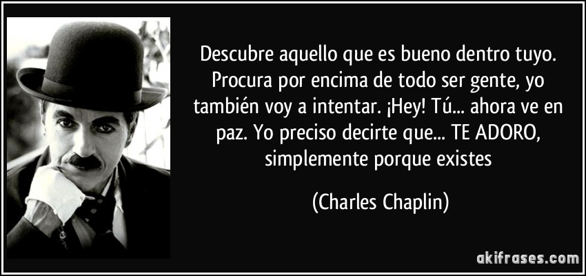 Descubre aquello que es bueno dentro tuyo. Procura por encima de todo ser gente, yo también voy a intentar. ¡Hey! Tú... ahora ve en paz. Yo preciso decirte que... TE ADORO, simplemente porque existes (Charles Chaplin)