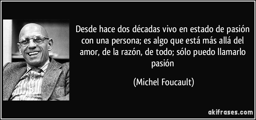 Desde hace dos décadas vivo en estado de pasión con una persona; es algo que está más allá del amor, de la razón, de todo; sólo puedo llamarlo pasión (Michel Foucault)