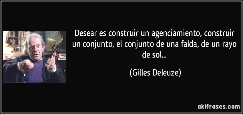 Desear es construir un agenciamiento, construir un conjunto, el conjunto de una falda, de un rayo de sol... (Gilles Deleuze)