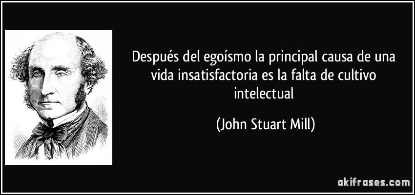 Después del egoísmo la principal causa de una vida insatisfactoria es la falta de cultivo intelectual (John Stuart Mill)