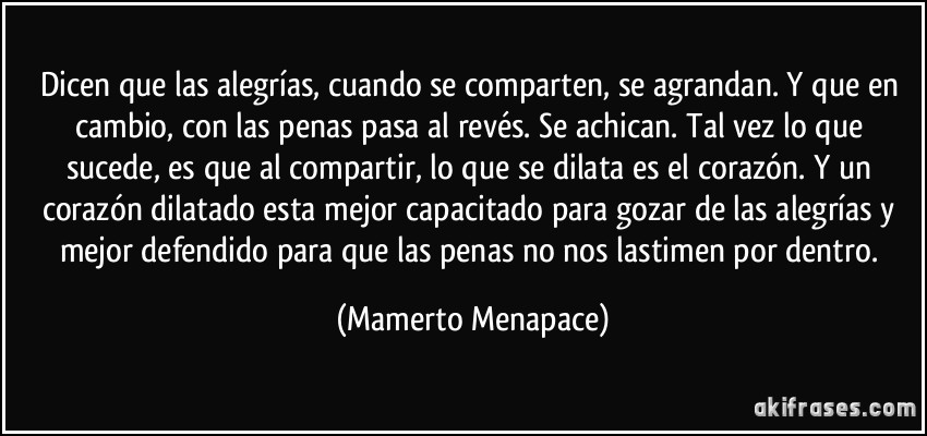 Dicen que las alegrías, cuando se comparten, se agrandan. Y que en cambio, con las penas pasa al revés. Se achican. Tal vez lo que sucede, es que al compartir, lo que se dilata es el corazón. Y un corazón dilatado esta mejor capacitado para gozar de las alegrías y mejor defendido para que las penas no nos lastimen por dentro. (Mamerto Menapace)