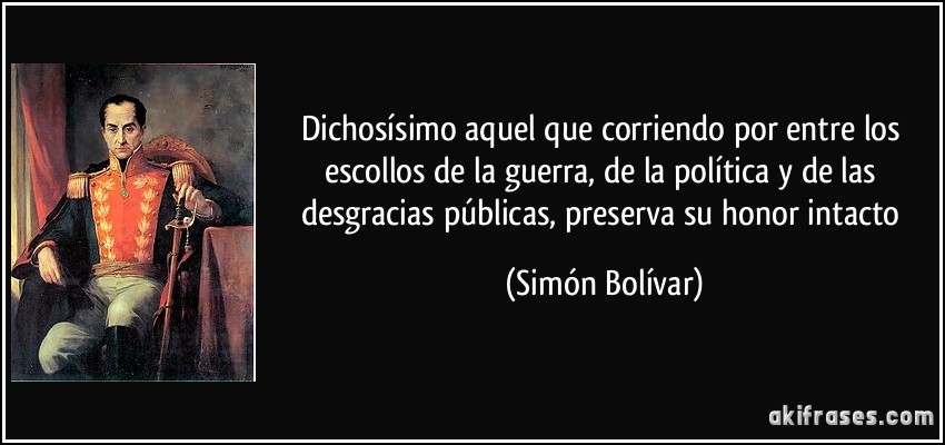Dichosísimo aquel que corriendo por entre los escollos de la guerra, de la política y de las desgracias públicas, preserva su honor intacto (Simón Bolívar)