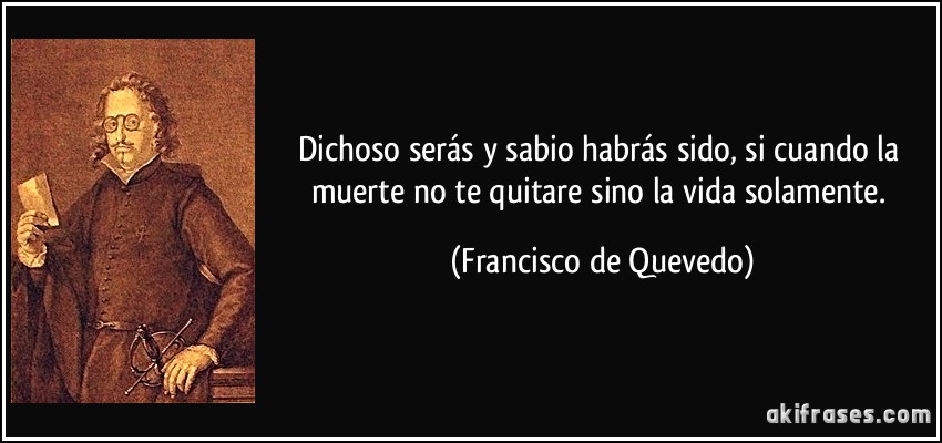 Dichoso serás y sabio habrás sido, si cuando la muerte no te quitare sino la vida solamente. (Francisco de Quevedo)