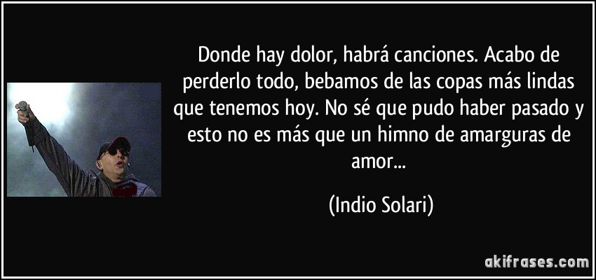 Donde hay dolor, habrá canciones. Acabo de perderlo todo, bebamos de las copas más lindas que tenemos hoy. No sé que pudo haber pasado y esto no es más que un himno de amarguras de amor... (Indio Solari)