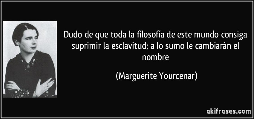 Dudo de que toda la filosofía de este mundo consiga suprimir la esclavitud; a lo sumo le cambiarán el nombre (Marguerite Yourcenar)