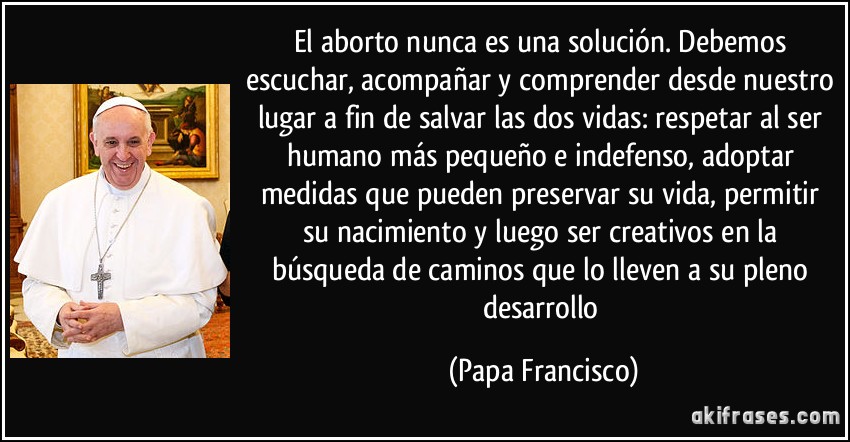 El aborto nunca es una solución. Debemos escuchar, acompañar y comprender desde nuestro lugar a fin de salvar las dos vidas: respetar al ser humano más pequeño e indefenso, adoptar medidas que pueden preservar su vida, permitir su nacimiento y luego ser creativos en la búsqueda de caminos que lo lleven a su pleno desarrollo (Papa Francisco)