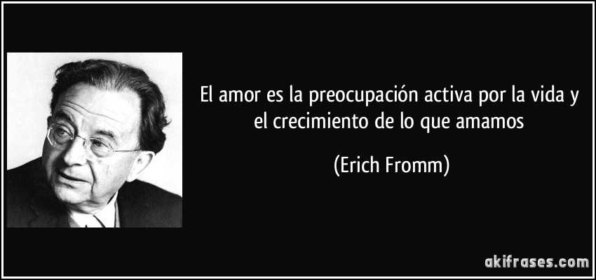 El amor es la preocupación activa por la vida y el crecimiento de lo que amamos (Erich Fromm)