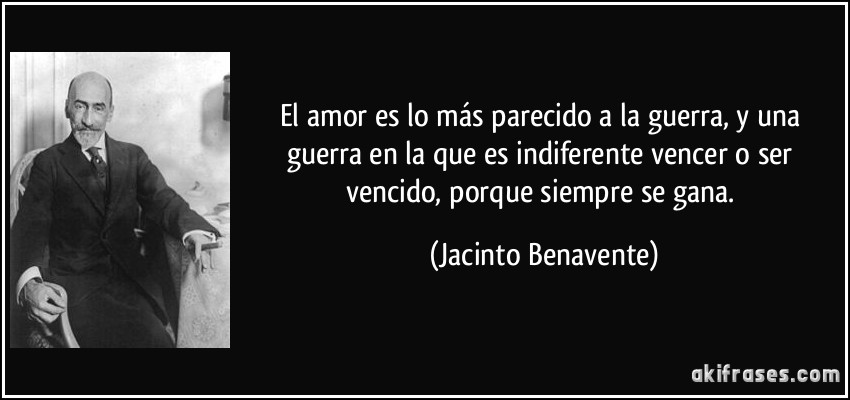 El amor es lo más parecido a la guerra, y una guerra en la que es indiferente vencer o ser vencido, porque siempre se gana. (Jacinto Benavente)