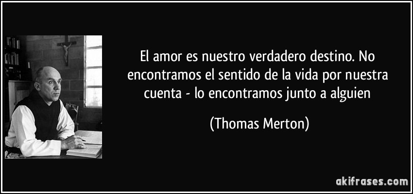 El amor es nuestro verdadero destino. No encontramos el sentido de la vida por nuestra cuenta - lo encontramos junto a alguien (Thomas Merton)