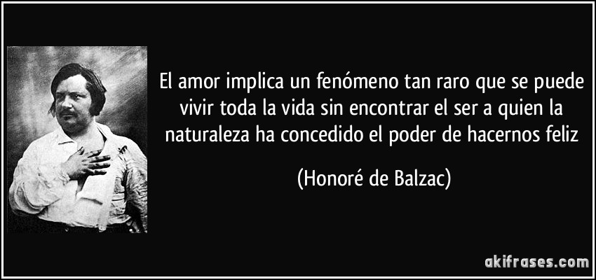 El amor implica un fenómeno tan raro que se puede vivir toda la vida sin encontrar el ser a quien la naturaleza ha concedido el poder de hacernos feliz (Honoré de Balzac)
