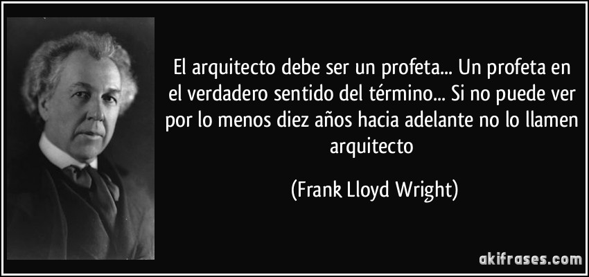 El arquitecto debe ser un profeta... Un profeta en el verdadero sentido del término... Si no puede ver por lo menos diez años hacia adelante no lo llamen arquitecto (Frank Lloyd Wright)
