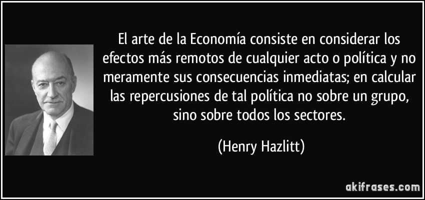 El arte de la Economía consiste en considerar los efectos más remotos de cualquier acto o política y no meramente sus consecuencias inmediatas; en calcular las repercusiones de tal política no sobre un grupo, sino sobre todos los sectores. (Henry Hazlitt)