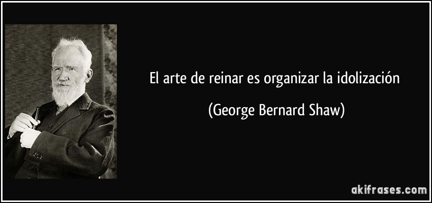 El arte de reinar es organizar la idolización (George Bernard Shaw)