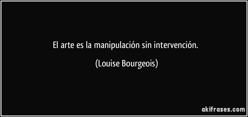 El arte es la manipulación sin intervención. (Louise Bourgeois)