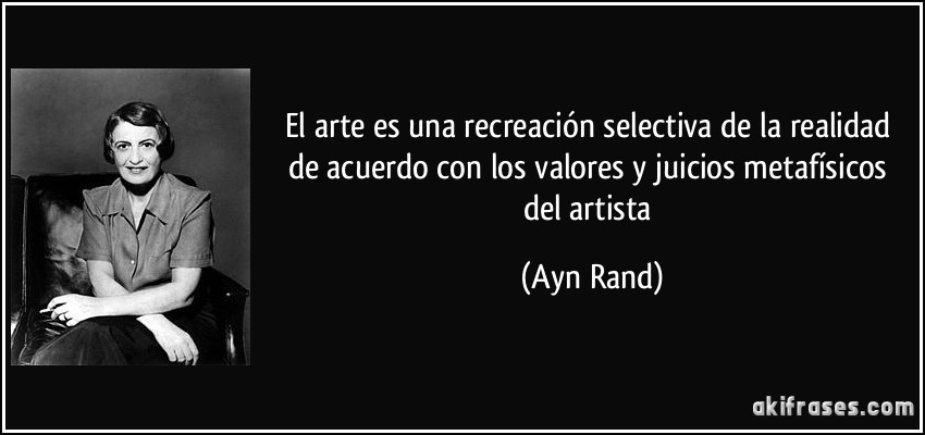 El arte es una recreación selectiva de la realidad de acuerdo con los valores y juicios metafísicos del artista (Ayn Rand)