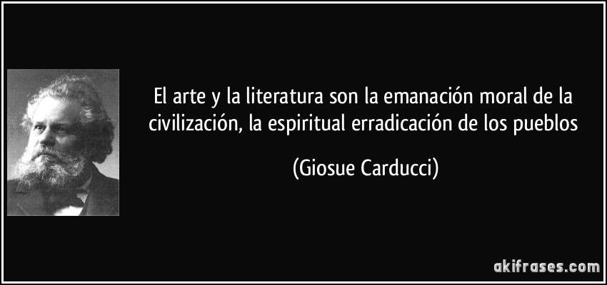El arte y la literatura son la emanación moral de la civilización, la espiritual erradicación de los pueblos (Giosue Carducci)
