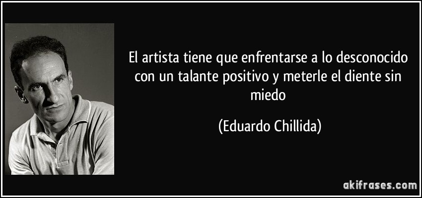 El artista tiene que enfrentarse a lo desconocido con un talante positivo y meterle el diente sin miedo (Eduardo Chillida)