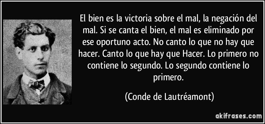 El bien es la victoria sobre el mal, la negación del mal. Si se canta el bien, el mal es eliminado por ese oportuno acto. No canto lo que no hay que hacer. Canto lo que hay que Hacer. Lo primero no contiene lo segundo. Lo segundo contiene lo primero. (Conde de Lautréamont)