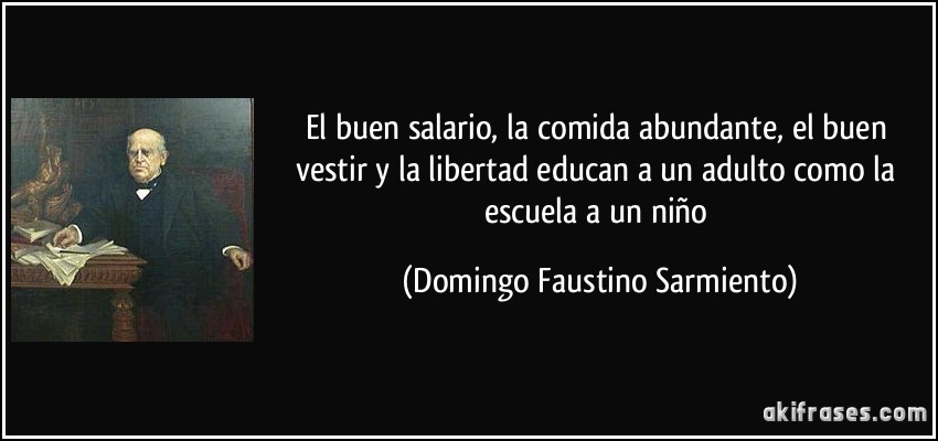 El buen salario, la comida abundante, el buen vestir y la libertad educan a un adulto como la escuela a un niño (Domingo Faustino Sarmiento)