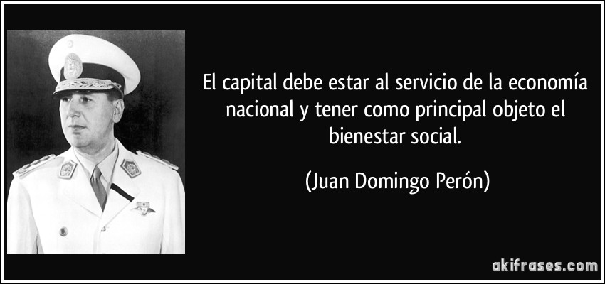 El capital debe estar al servicio de la economía nacional y tener como principal objeto el bienestar social. (Juan Domingo Perón)