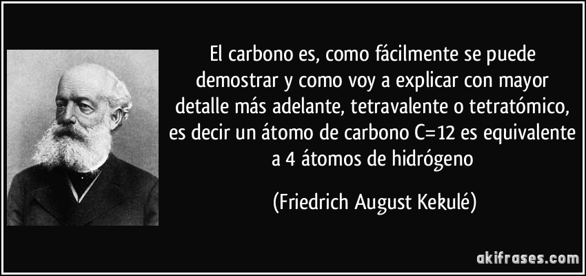 El carbono es, como fácilmente se puede demostrar y como voy a explicar con mayor detalle más adelante, tetravalente o tetratómico, es decir un átomo de carbono C=12 es equivalente a 4 átomos de hidrógeno (Friedrich August Kekulé)