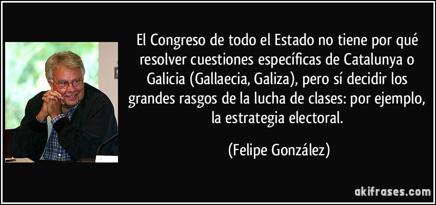 El Congreso de todo el Estado no tiene por qué resolver cuestiones específicas de Catalunya o Galicia (Gallaecia, Galiza), pero sí decidir los grandes rasgos de la lucha de clases: por ejemplo, la estrategia electoral. (Felipe González)