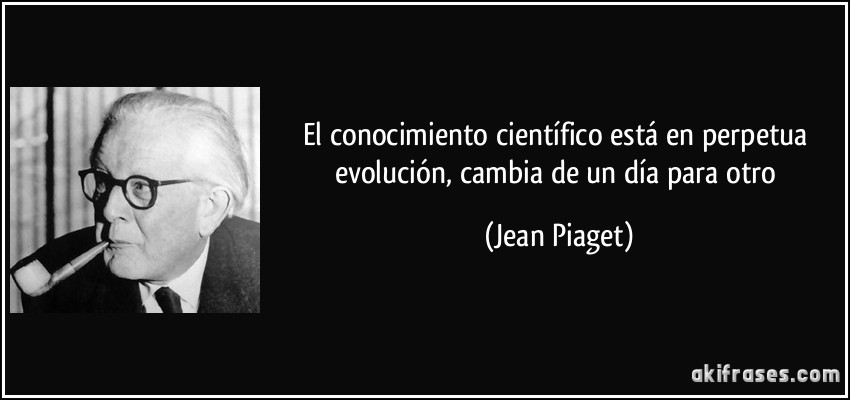 El conocimiento científico está en perpetua evolución, cambia de un día para otro (Jean Piaget)